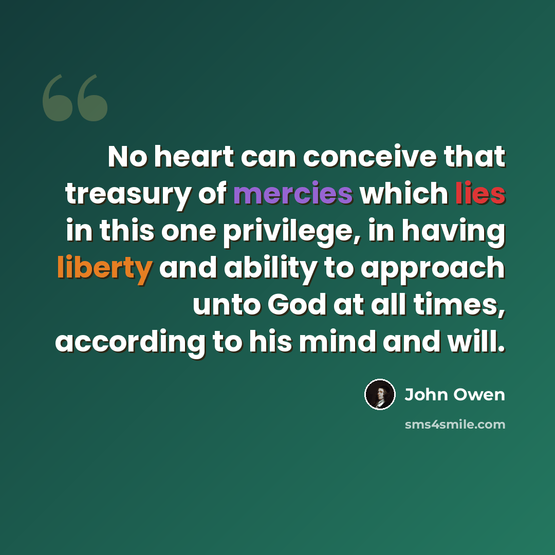 “No heart can conceive that treasury of mercies which lies in this one privilege, in having liberty and ability to approach unto God at all times, according to his mind and will.” quote by John Owen