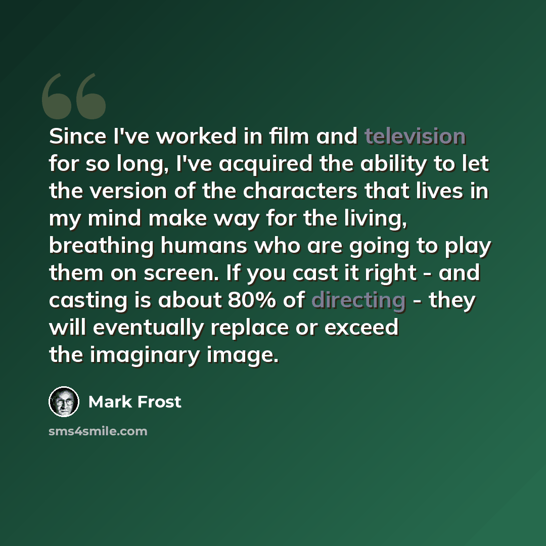 “Since I've worked in film and television for so long, I've acquired the ability to let the version of the characters that lives in my mind make way for the living, breathing humans who are going to play them on screen. If you cast it right - and casting is about 80% of directing - they will…” quote by Mark Frost