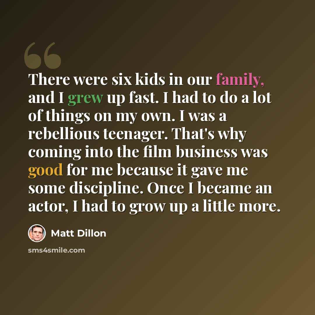 “There were six kids in our family, and I grew up fast. I had to do a lot of things on my own. I was a rebellious teenager. That's why coming into the film business was good for me because it gave me some discipline. Once I became an actor, I had to grow up a little more.” quote by Matt Dillon