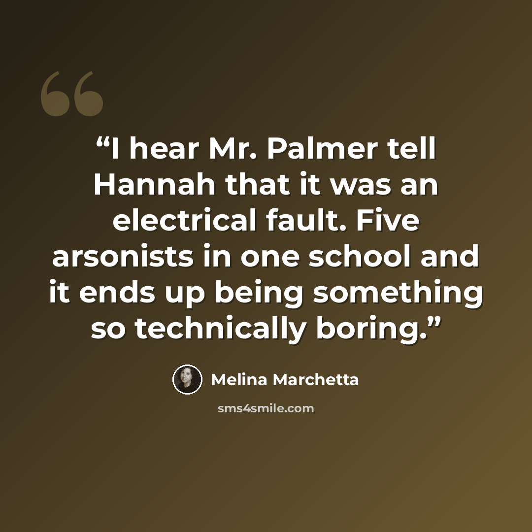 “I hear Mr. Palmer tell Hannah that it was an electrical fault. Five arsonists in one school and it ends up being something so technically boring.” quote by Melina Marchetta
