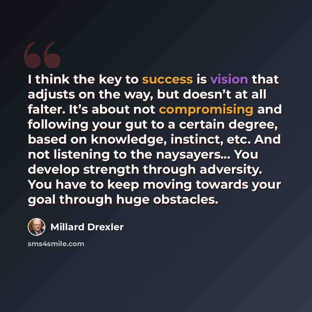 “I think the key to success is vision that adjusts on the way, but doesn’t at all falter. It’s about not compromising and following your gut to a certain degree, based on knowledge, instinct, etc. And not listening to the naysayers… You develop strength through adversity. You have to keep moving…” quote by Millard Drexler