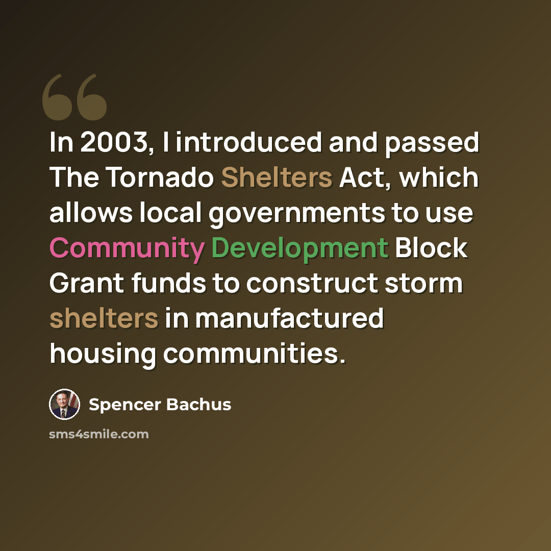 “In 2003, I introduced and passed The Tornado Shelters Act, which allows local governments to use Community Development Block Grant funds to construct storm shelters in manufactured housing communities.” quote by Spencer Bachus