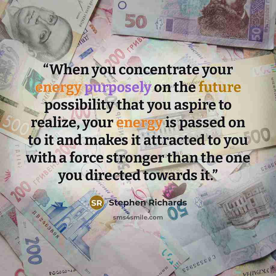 “When you concentrate your energy purposely on the future possibility that you aspire to realize, your energy is passed on to it and makes it attracted to you with a force stronger than the one you directed towards it.” quote by Stephen Richards