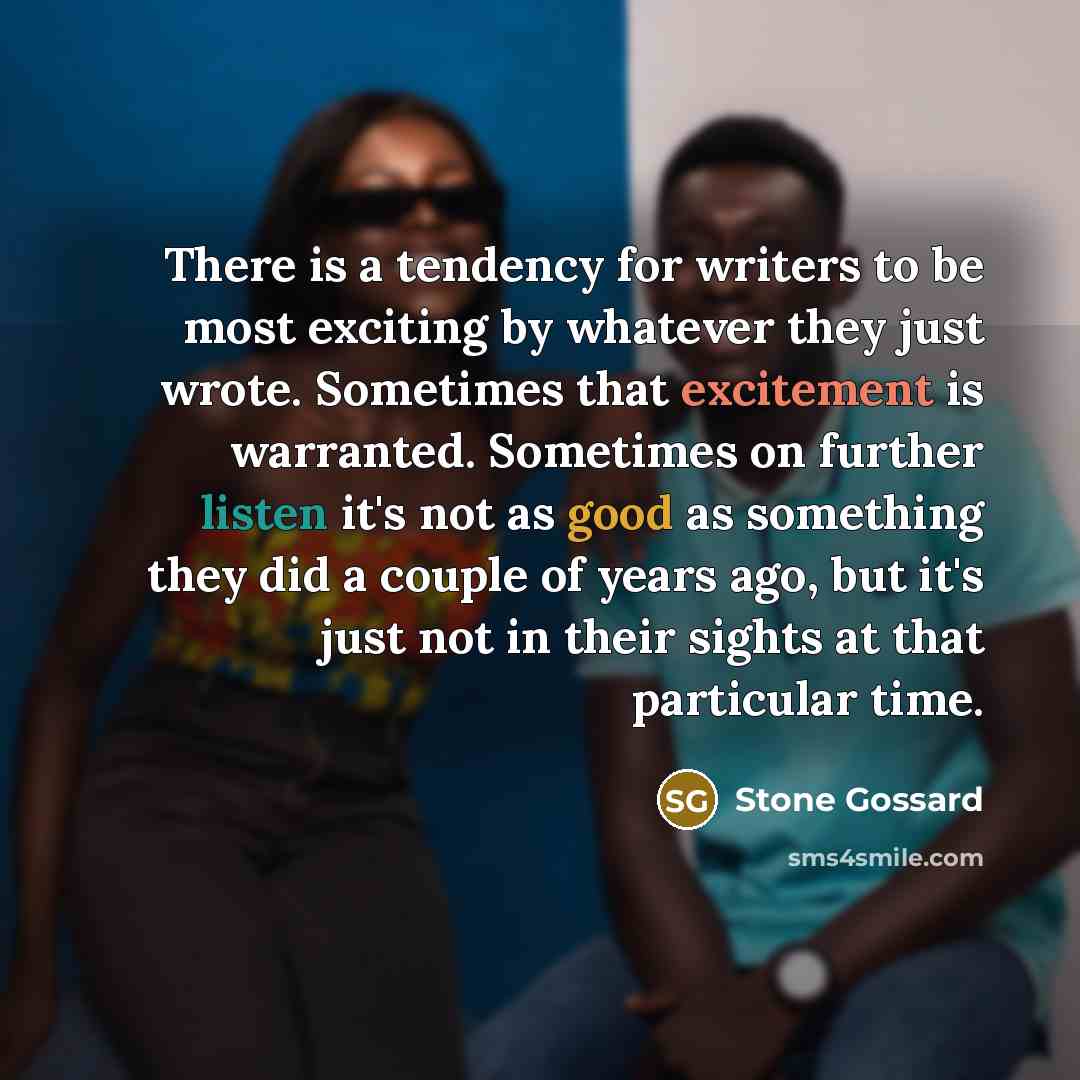 “There is a tendency for writers to be most exciting by whatever they just wrote. Sometimes that excitement is warranted. Sometimes on further listen it's not as good as something they did a couple of years ago, but it's just not in their sights at that particular time.” quote by Stone Gossard