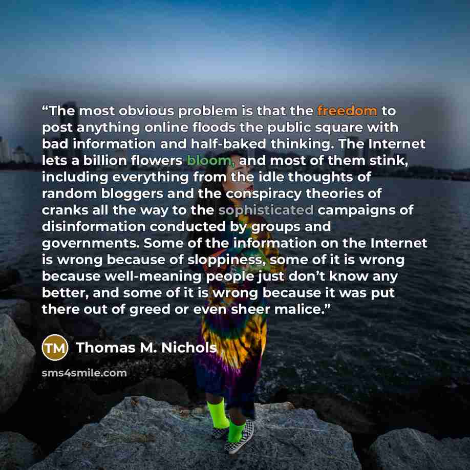 “The most obvious problem is that the freedom to post anything online floods the public square with bad information and half-baked thinking. The Internet lets a billion flowers bloom, and most of them stink, including everything from the idle thoughts of random bloggers and the conspiracy theories…” quote by Thomas M. Nichols