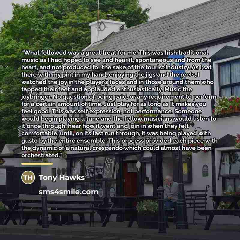 “What followed was a great treat for me. This was Irish traditional music as I had hoped to see and hear it, spontaneous and from the heart, and not produced for the sake of the tourist industry. As I sat there with my pint in my hand, enjoying the jigs and the reels, I watched the joy in the…” quote by Tony Hawks