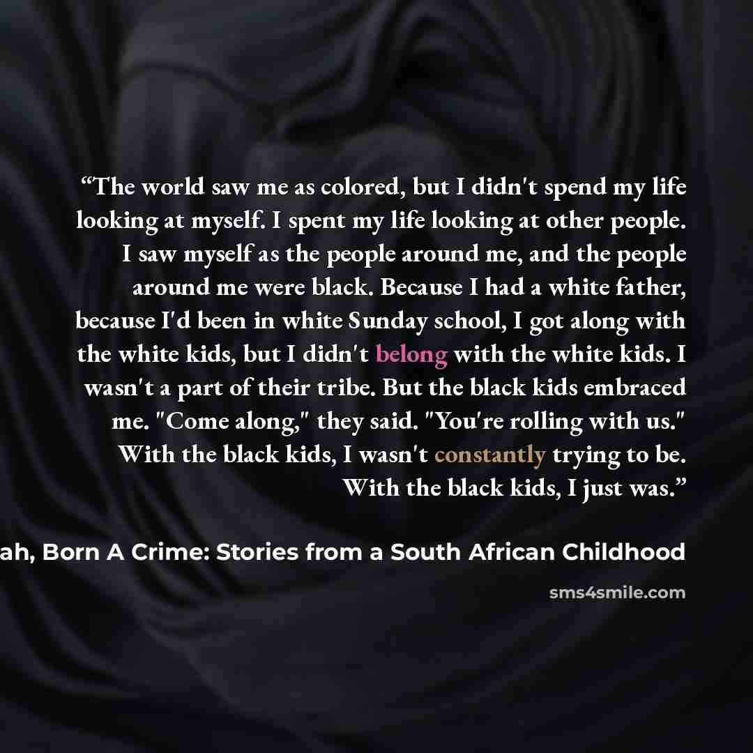 “The world saw me as colored, but I didn't spend my life looking at myself. I spent my life looking at other people. I saw myself as the people around me, and the people around me were black. Because I had a white father, because I'd been in white Sunday school, I got along with the white kids, but…” quote by Trevor Noah, Born A Crime: Stories from a South African Childhood