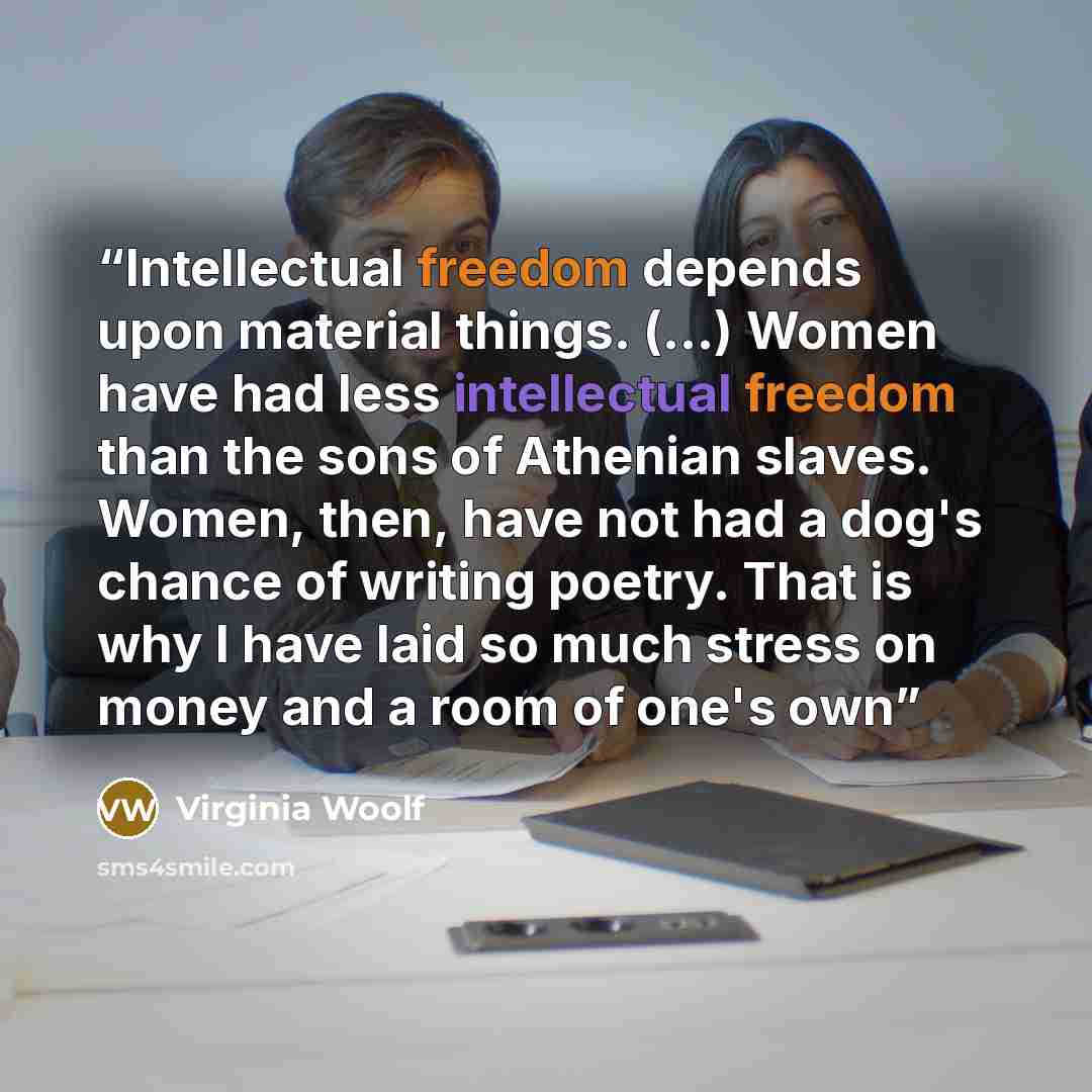 “Intellectual freedom depends upon material things. (...) Women have had less intellectual freedom than the sons of Athenian slaves. Women, then, have not had a dog's chance of writing poetry. That is why I have laid so much stress on money and a room of one's own” quote by Virginia Woolf