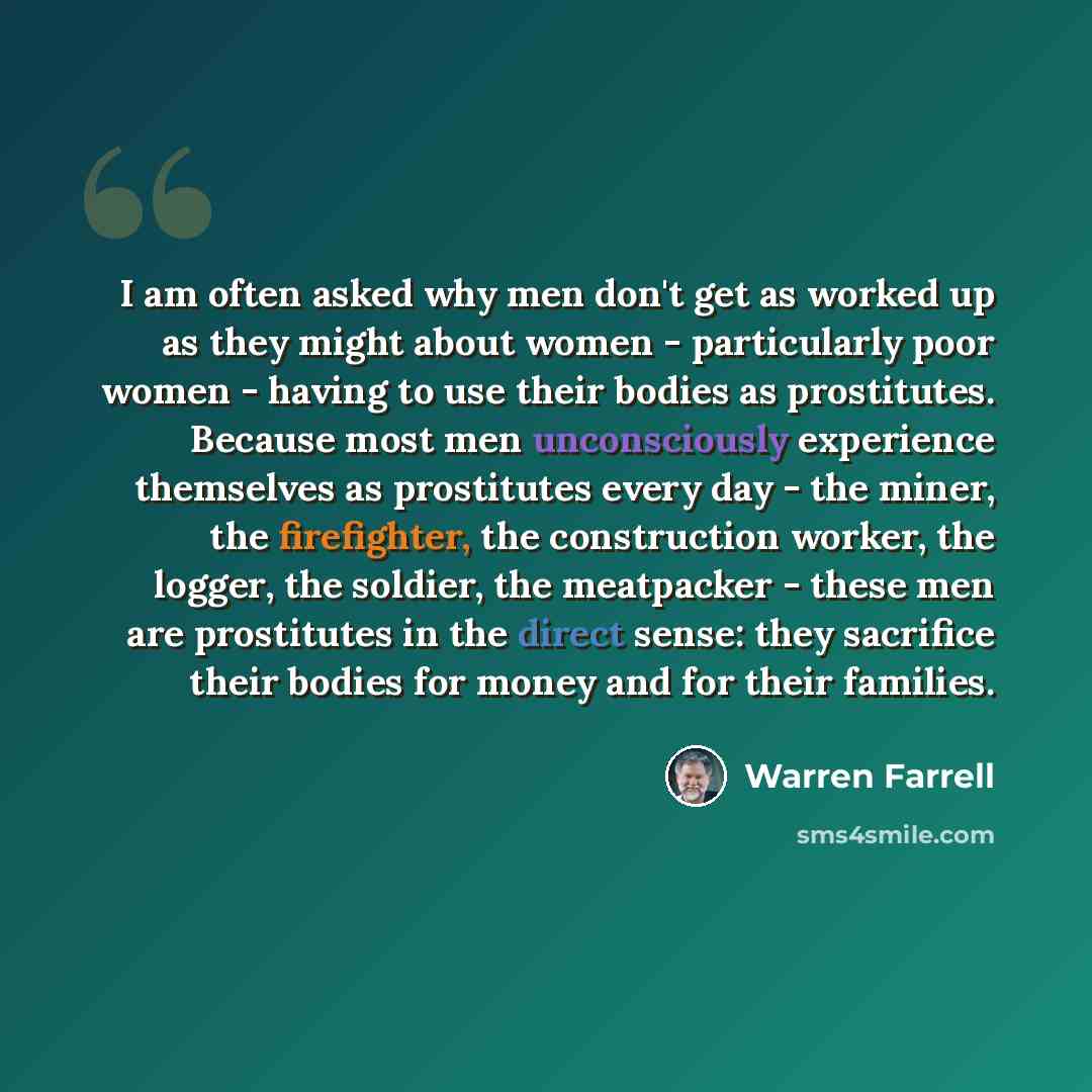“I am often asked why men don't get as worked up as they might about women - particularly poor women - having to use their bodies as prostitutes. Because most men unconsciously experience themselves as prostitutes every day - the miner, the firefighter, the construction worker, the logger, the…” quote by Warren Farrell