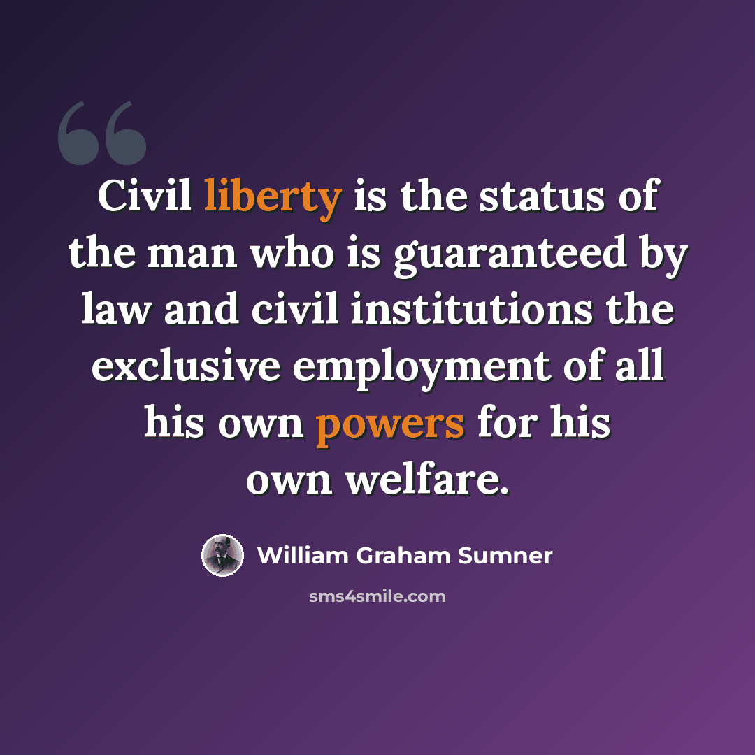 “Civil liberty is the status of the man who is guaranteed by law and civil institutions the exclusive employment of all his own powers for his own welfare.” quote by William Graham Sumner