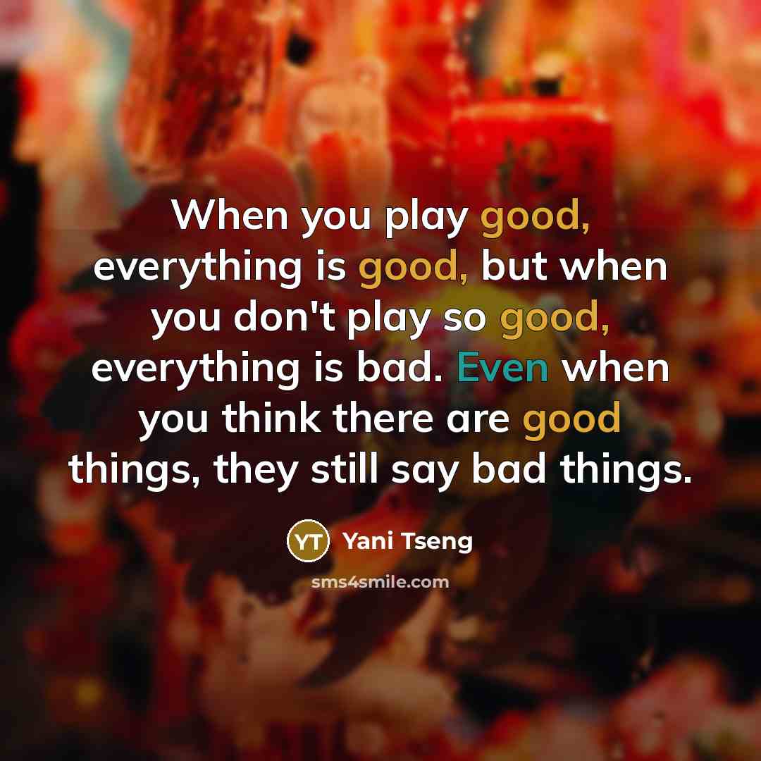 “When you play good, everything is good, but when you don't play so good, everything is bad. Even when you think there are good things, they still say bad things.” quote by Yani Tseng