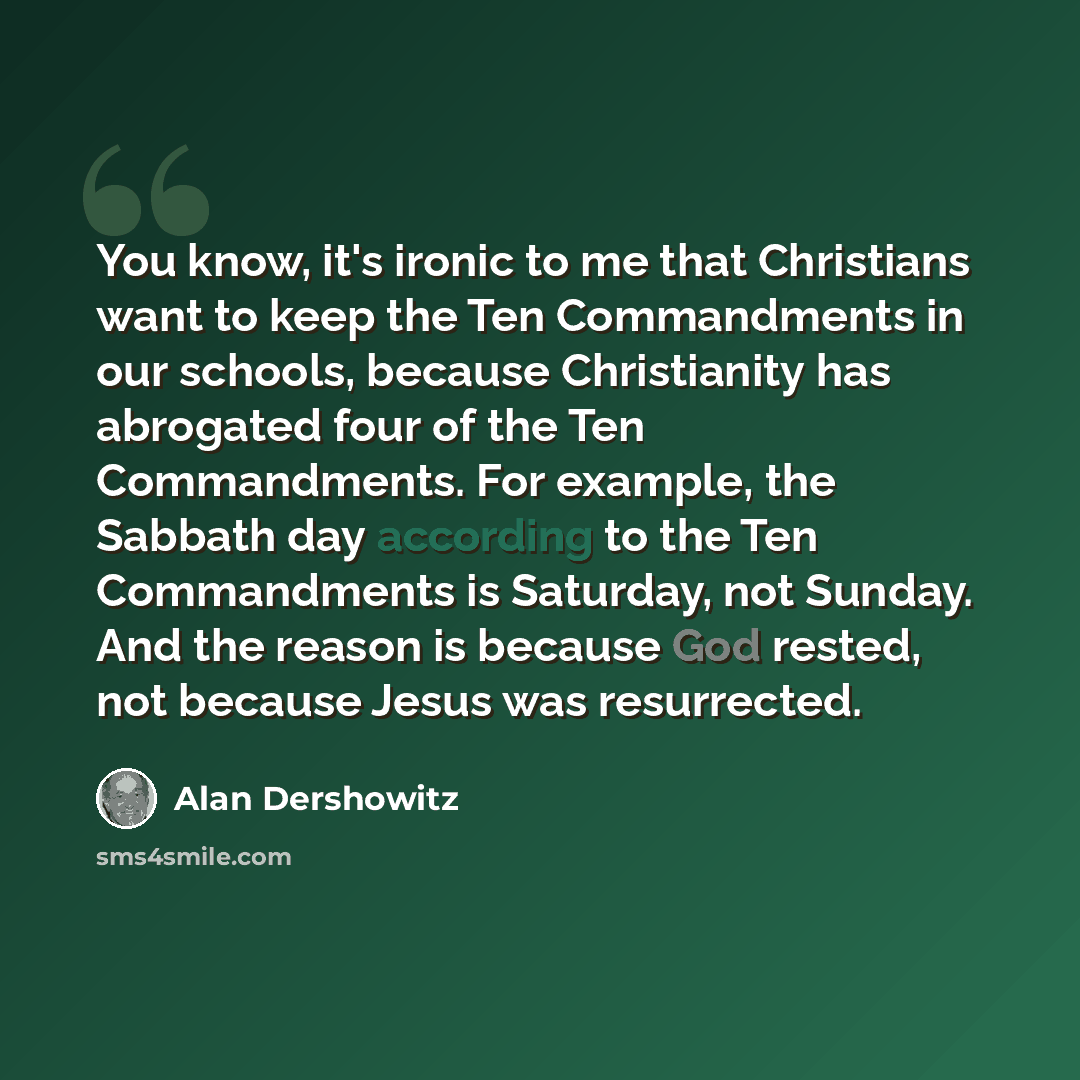 “You know, it's ironic to me that Christians want to keep the Ten Commandments in our schools, because Christianity has abrogated four of the Ten Commandments. For example, the Sabbath day according to the Ten Commandments is Saturday, not Sunday. And the reason is because God rested, not because…” quote by Alan Dershowitz