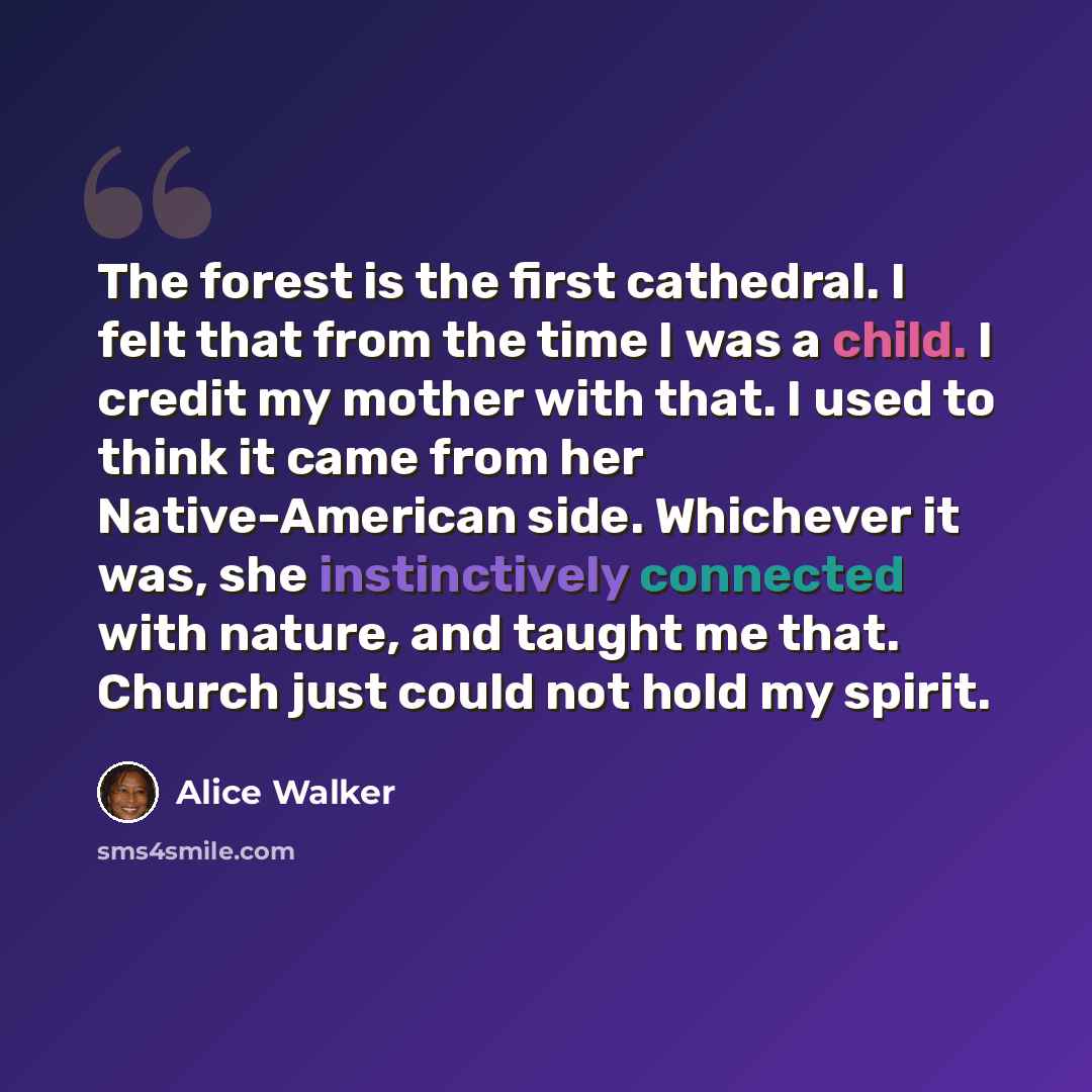 “The forest is the first cathedral. I felt that from the time I was a child. I credit my mother with that. I used to think it came from her Native-American side. Whichever it was, she instinctively connected with nature, and taught me that. Church just could not hold my spirit.” quote by Alice Walker
