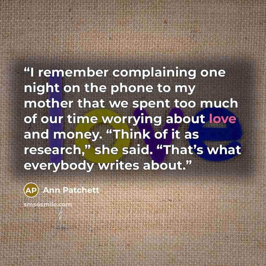 “I remember complaining one night on the phone to my mother that we spent too much of our time worrying about love and money. “Think of it as research,” she said. “That’s what everybody writes about.” quote by Ann Patchett