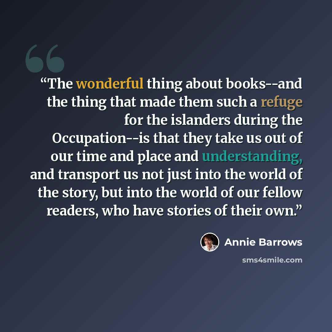 “The wonderful thing about books--and the thing that made them such a refuge for the islanders during the Occupation--is that they take us out of our time and place and understanding, and transport us not just into the world of the story, but into the world of our fellow readers, who have stories…” quote by Annie Barrows