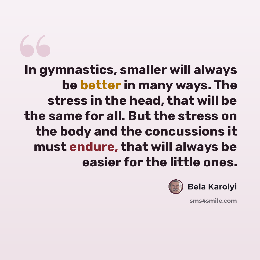 “In gymnastics, smaller will always be better in many ways. The stress in the head, that will be the same for all. But the stress on the body and the concussions it must endure, that will always be easier for the little ones.” quote by Bela Karolyi