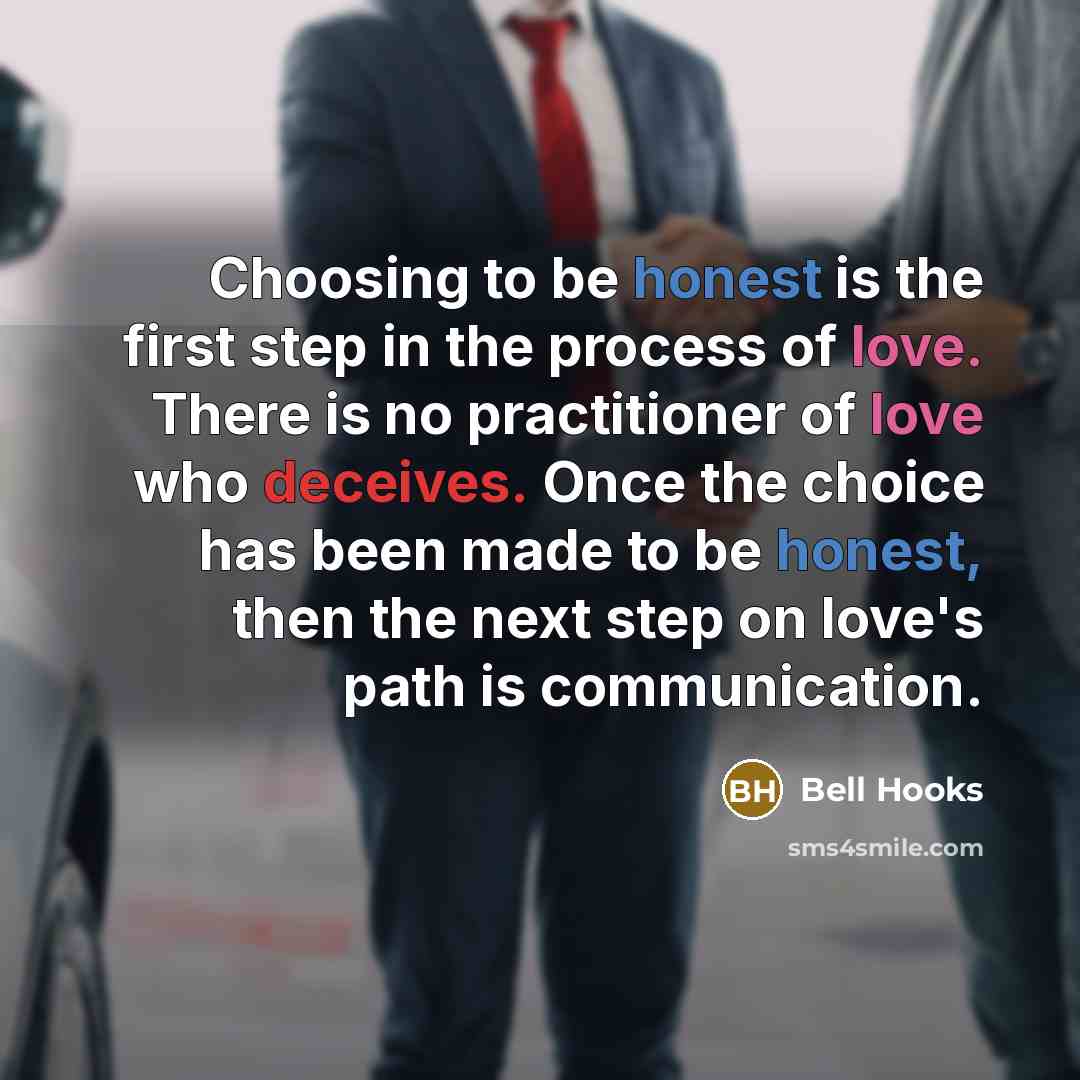 “Choosing to be honest is the first step in the process of love. There is no practitioner of love who deceives. Once the choice has been made to be honest, then the next step on love's path is communication.” quote by Bell Hooks