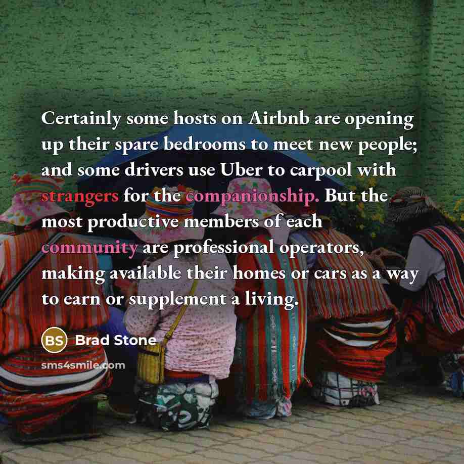“Certainly some hosts on Airbnb are opening up their spare bedrooms to meet new people; and some drivers use Uber to carpool with strangers for the companionship. But the most productive members of each community are professional operators, making available their homes or cars as a way to earn or…” quote by Brad Stone