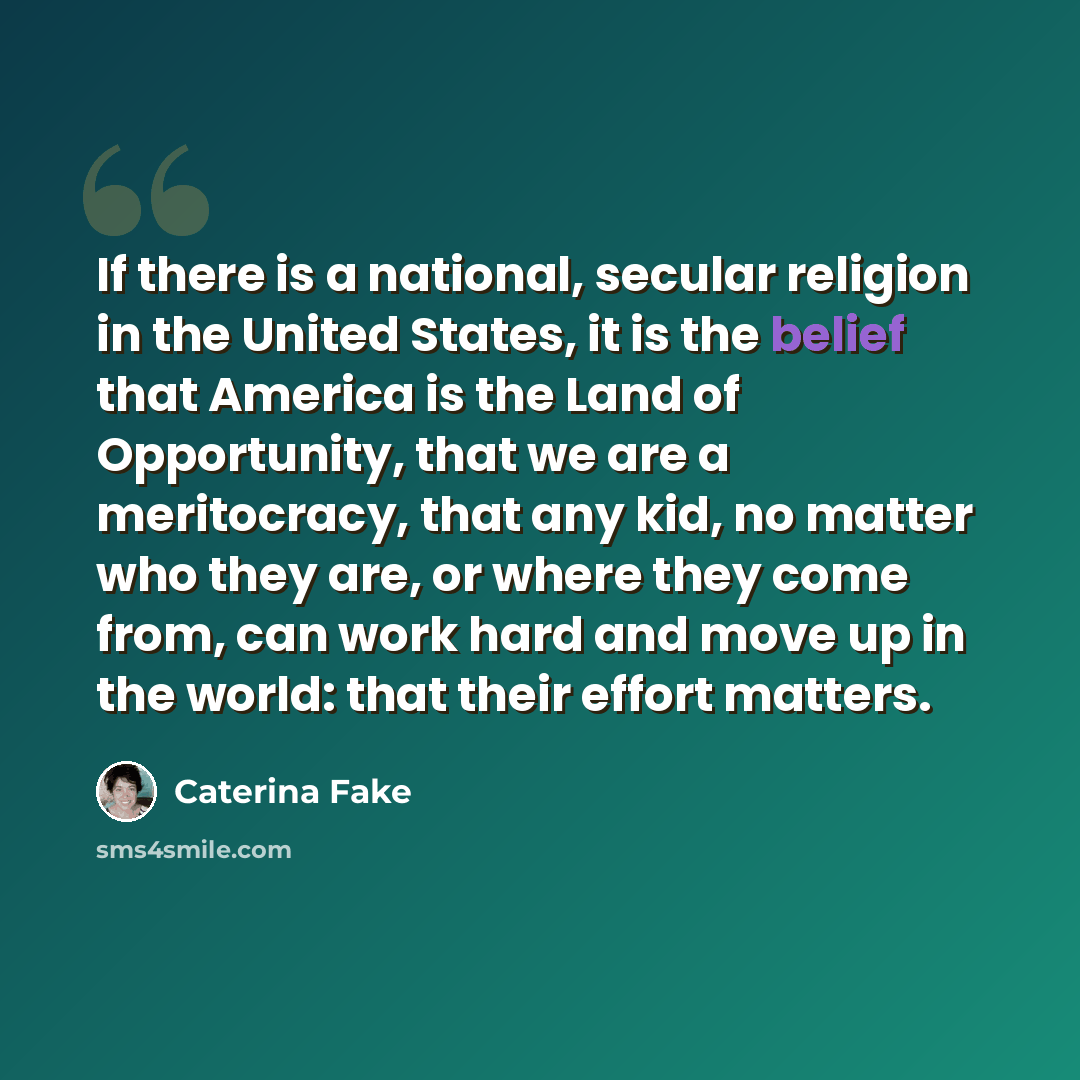 “If there is a national, secular religion in the United States, it is the belief that America is the Land of Opportunity, that we are a meritocracy, that any kid, no matter who they are, or where they come from, can work hard and move up in the world: that their effort matters.” quote by Caterina Fake