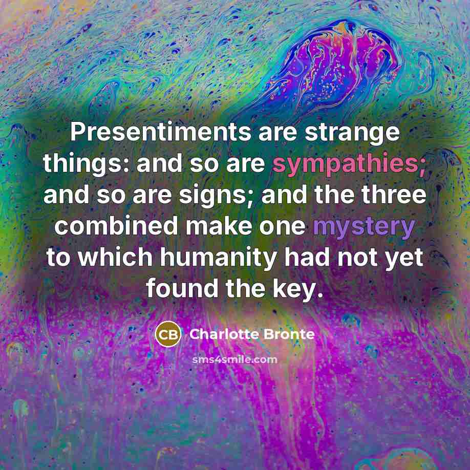 “Presentiments are strange things: and so are sympathies; and so are signs; and the three combined make one mystery to which humanity had not yet found the key.” quote by Charlotte Bronte