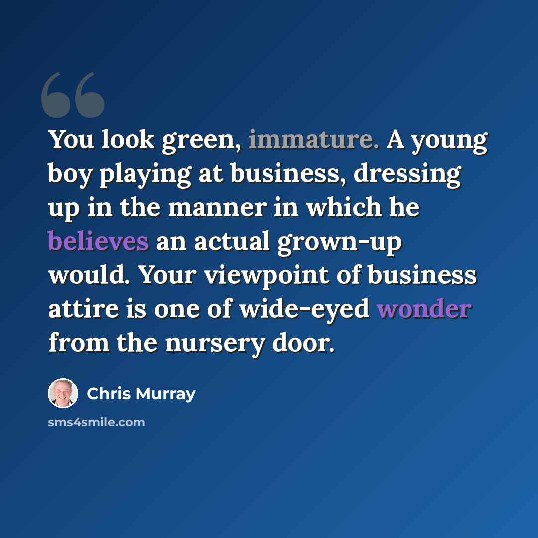 “You look green, immature. A young boy playing at business, dressing up in the manner in which he believes an actual grown-up would. Your viewpoint of business attire is one of wide-eyed wonder from the nursery door.” quote by Chris Murray