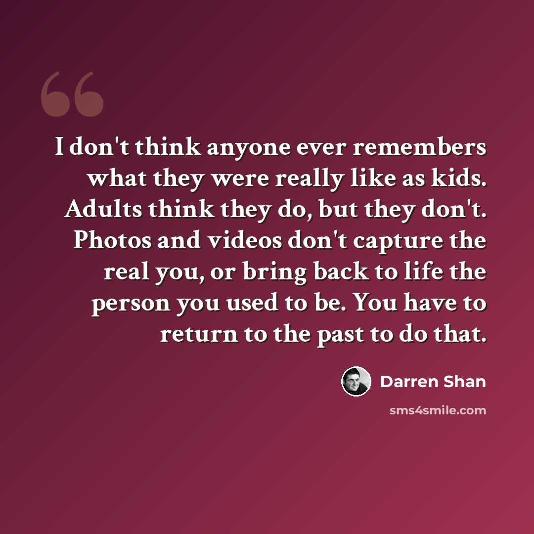 “I don't think anyone ever remembers what they were really like as kids. Adults think they do, but they don't. Photos and videos don't capture the real you, or bring back to life the person you used to be. You have to return to the past to do that.” quote by Darren Shan