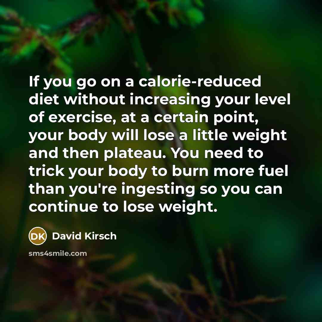 “If you go on a calorie-reduced diet without increasing your level of exercise, at a certain point, your body will lose a little weight and then plateau. You need to trick your body to burn more fuel than you're ingesting so you can continue to lose weight.” quote by David Kirsch