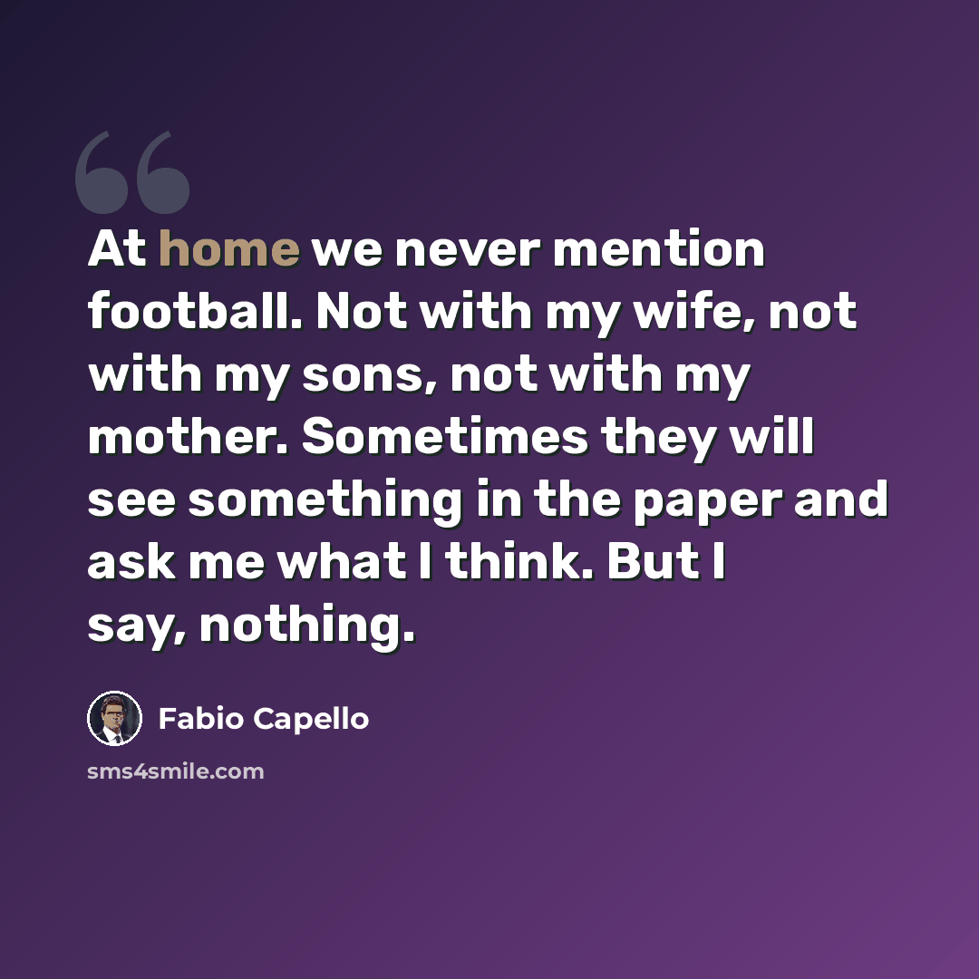 “At home we never mention football. Not with my wife, not with my sons, not with my mother. Sometimes they will see something in the paper and ask me what I think. But I say, nothing.” quote by Fabio Capello