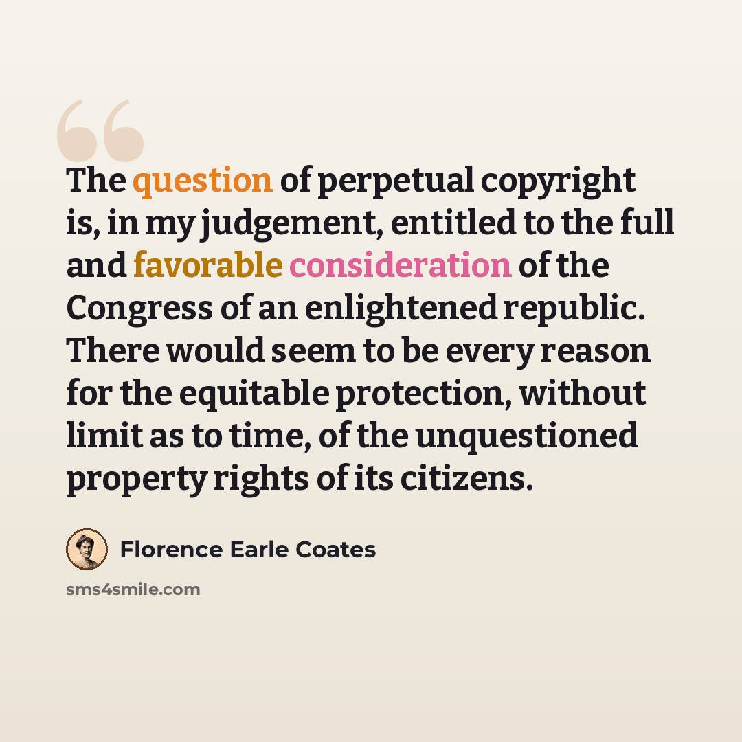 “The question of perpetual copyright is, in my judgement, entitled to the full and favorable consideration of the Congress of an enlightened republic. There would seem to be every reason for the equitable protection, without limit as to time, of the unquestioned property rights of its citizens.” quote by Florence Earle Coates