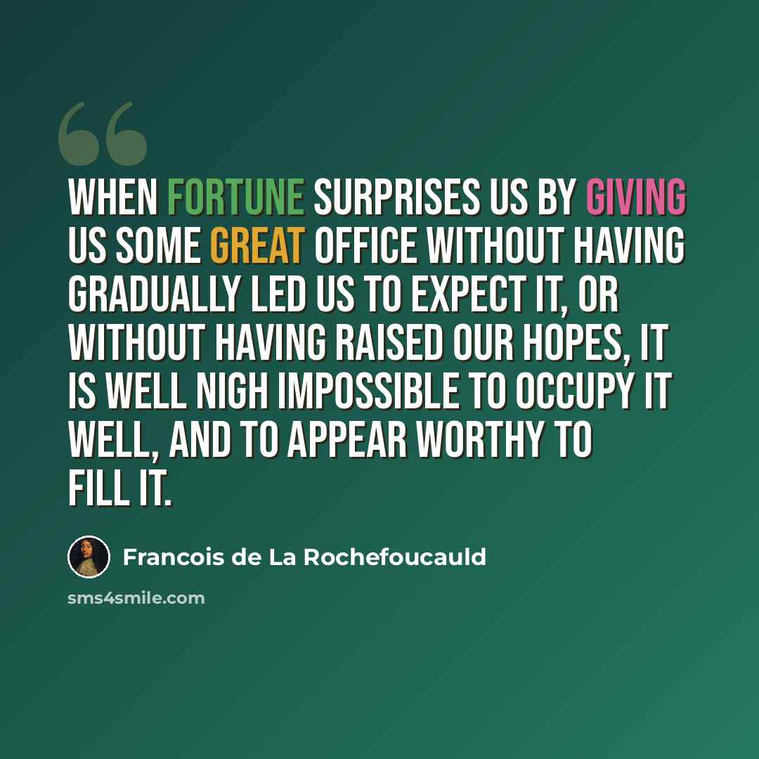 “When fortune surprises us by giving us some great office without having gradually led us to expect it, or without having raised our hopes, it is well nigh impossible to occupy it well, and to appear worthy to fill it.” quote by Francois de La Rochefoucauld