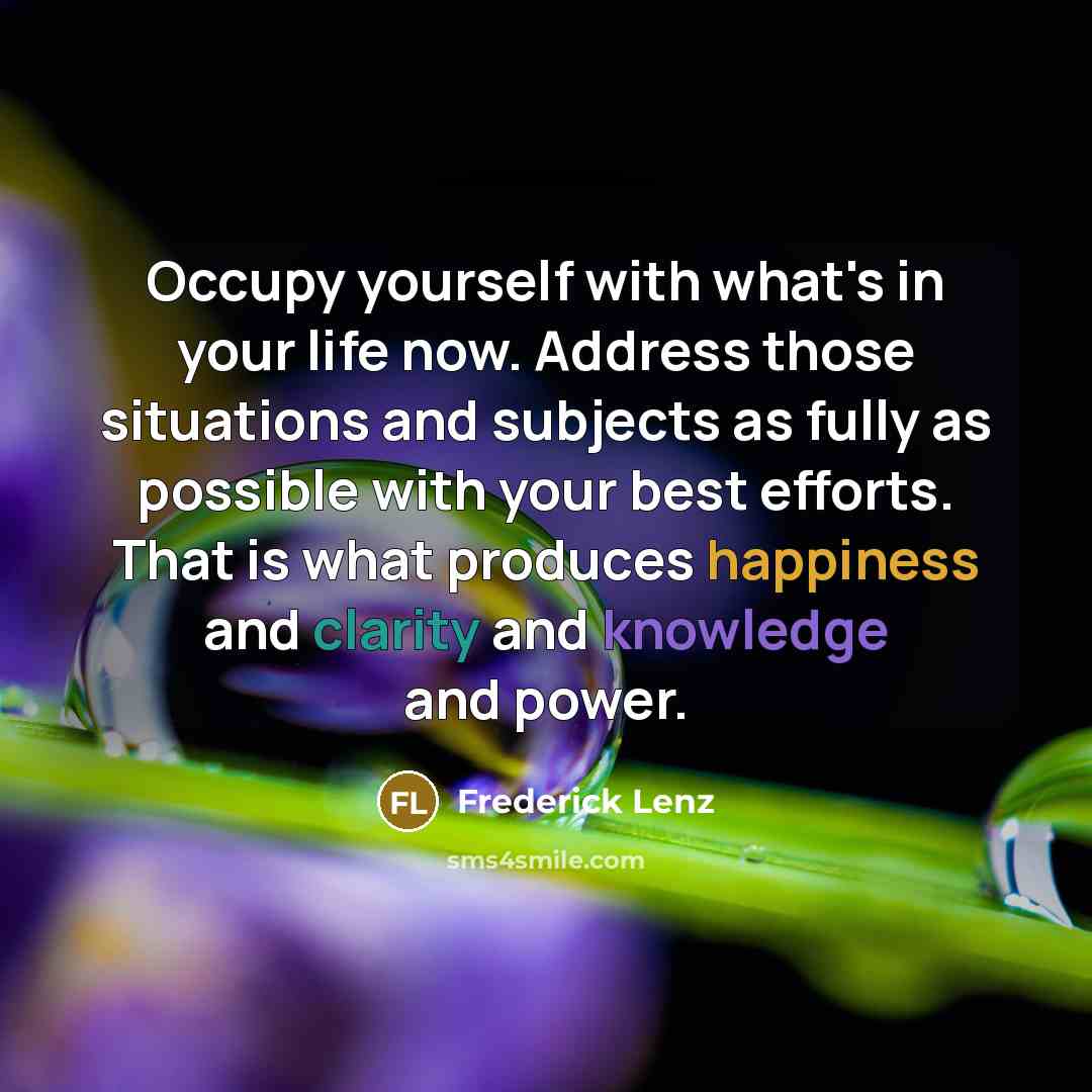 “Occupy yourself with what's in your life now. Address those situations and subjects as fully as possible with your best efforts. That is what produces happiness and clarity and knowledge and power.” quote by Frederick Lenz