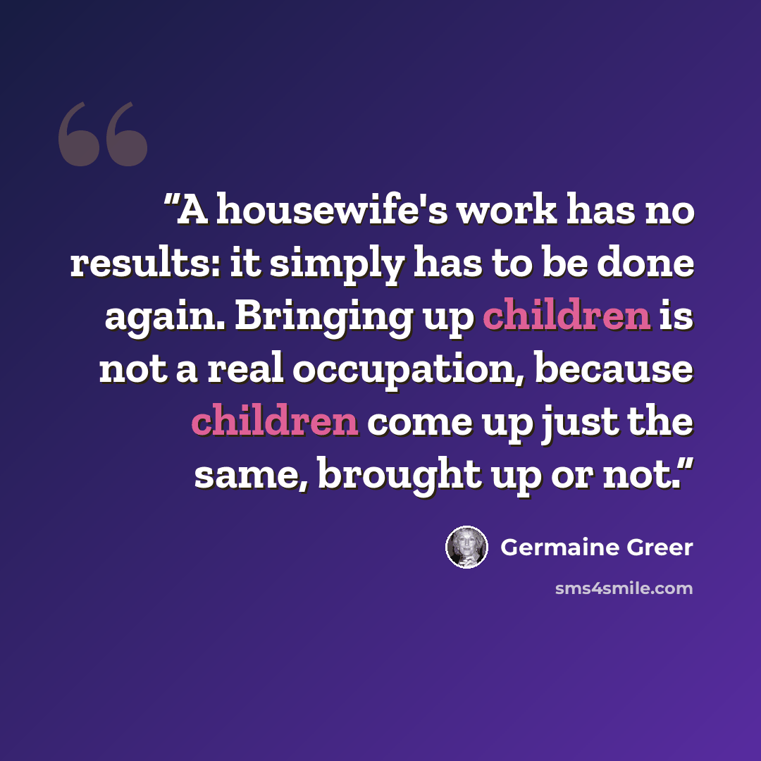 “A housewife's work has no results: it simply has to be done again. Bringing up children is not a real occupation, because children come up just the same, brought up or not.” quote by Germaine Greer