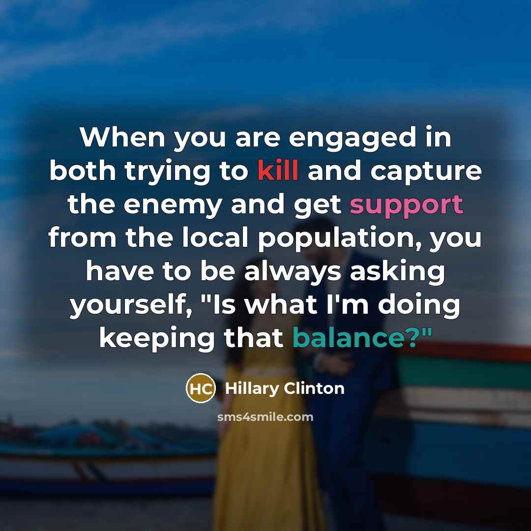 “When you are engaged in both trying to kill and capture the enemy and get support from the local population, you have to be always asking yourself, "Is what I'm doing keeping that balance?"” quote by Hillary Clinton
