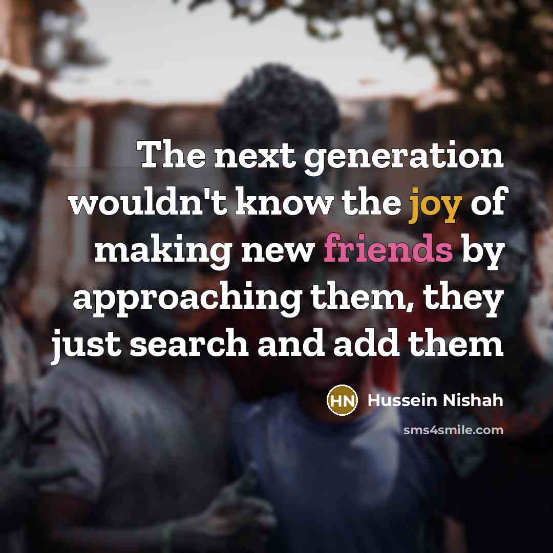 “The next generation wouldn't know the joy of making new friends by approaching them, they just search and add them” quote by Hussein Nishah