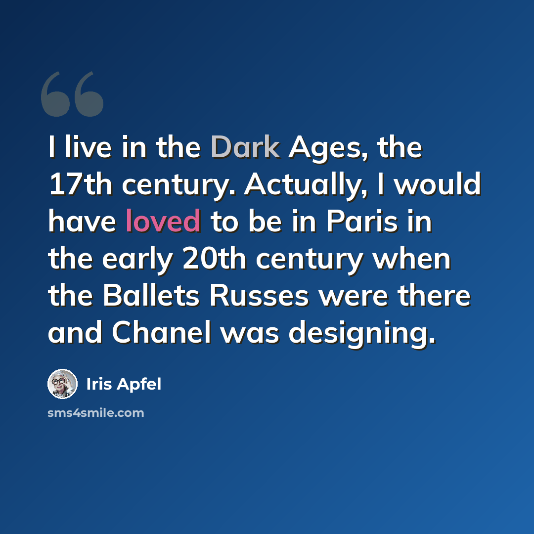 “I live in the Dark Ages, the 17th century. Actually, I would have loved to be in Paris in the early 20th century when the Ballets Russes were there and Chanel was designing.” quote by Iris Apfel