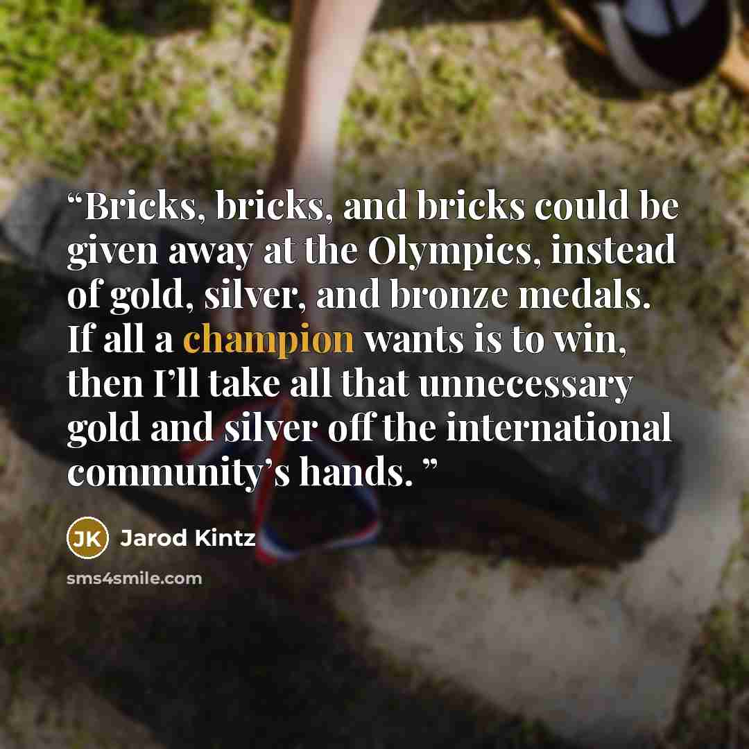 “Bricks, bricks, and bricks could be given away at the Olympics, instead of gold, silver, and bronze medals. If all a champion wants is to win, then I’ll take all that unnecessary gold and silver off the international community’s hands.” quote by Jarod Kintz