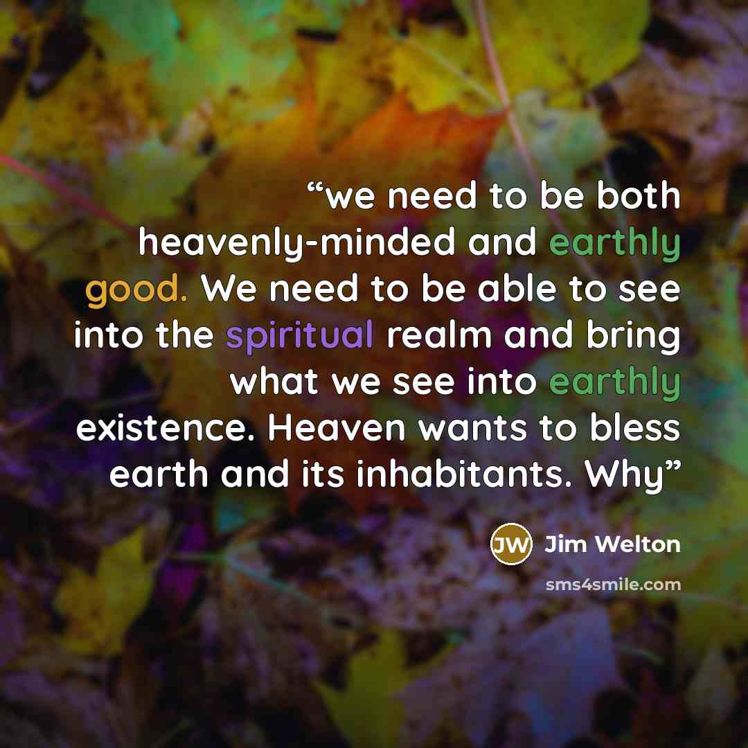 “we need to be both heavenly-minded and earthly good. We need to be able to see into the spiritual realm and bring what we see into earthly existence. Heaven wants to bless earth and its inhabitants. Why” quote by Jim Welton
