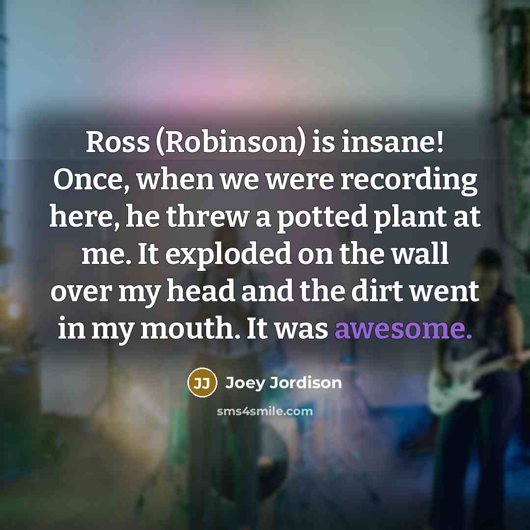 “Ross (Robinson) is insane! Once, when we were recording here, he threw a potted plant at me. It exploded on the wall over my head and the dirt went in my mouth. It was awesome.” quote by Joey Jordison