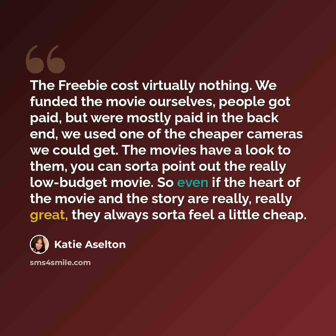 “The Freebie cost virtually nothing. We funded the movie ourselves, people got paid, but were mostly paid in the back end, we used one of the cheaper cameras we could get. The movies have a look to them, you can sorta point out the really low-budget movie. So even if the heart of the movie and the…” quote by Katie Aselton