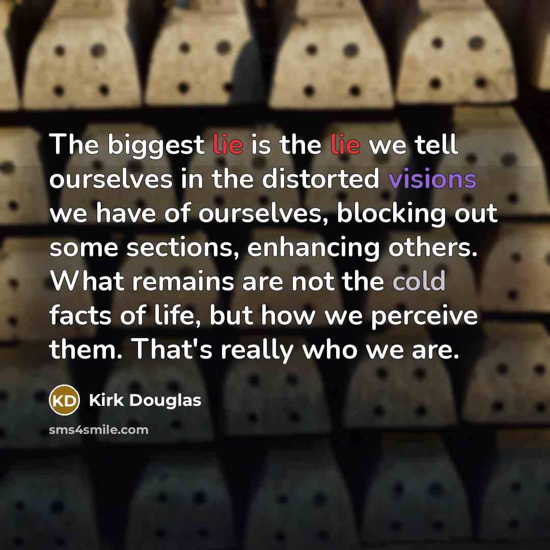 “The biggest lie is the lie we tell ourselves in the distorted visions we have of ourselves, blocking out some sections, enhancing others. What remains are not the cold facts of life, but how we perceive them. That's really who we are.” quote by Kirk Douglas