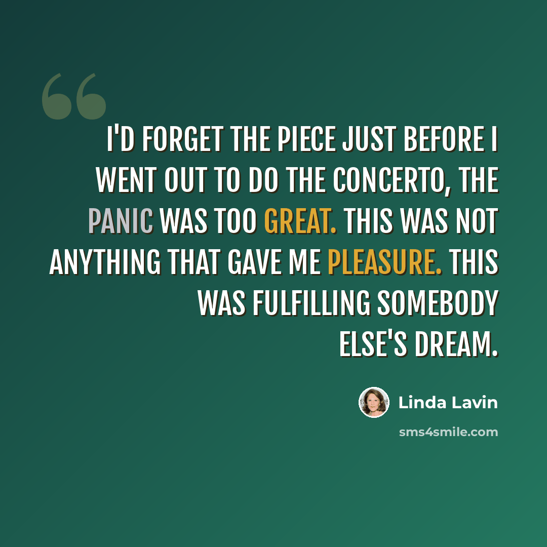 “I'd forget the piece just before I went out to do the concerto, the panic was too great. This was not anything that gave me pleasure. This was fulfilling somebody else's dream.” quote by Linda Lavin