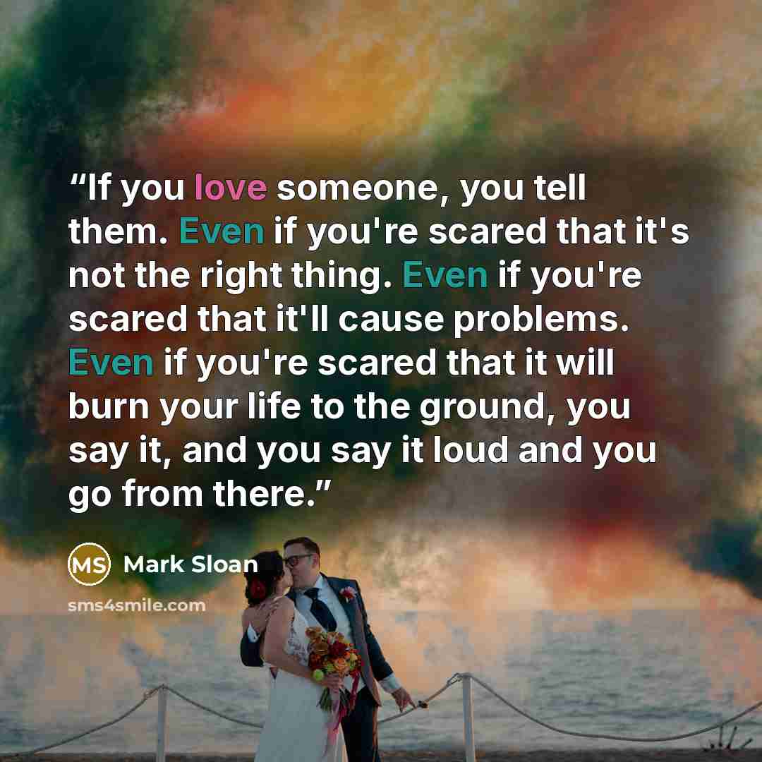 “If you love someone, you tell them. Even if you're scared that it's not the right thing. Even if you're scared that it'll cause problems. Even if you're scared that it will burn your life to the ground, you say it, and you say it loud and you go from there.” quote by Mark Sloan
