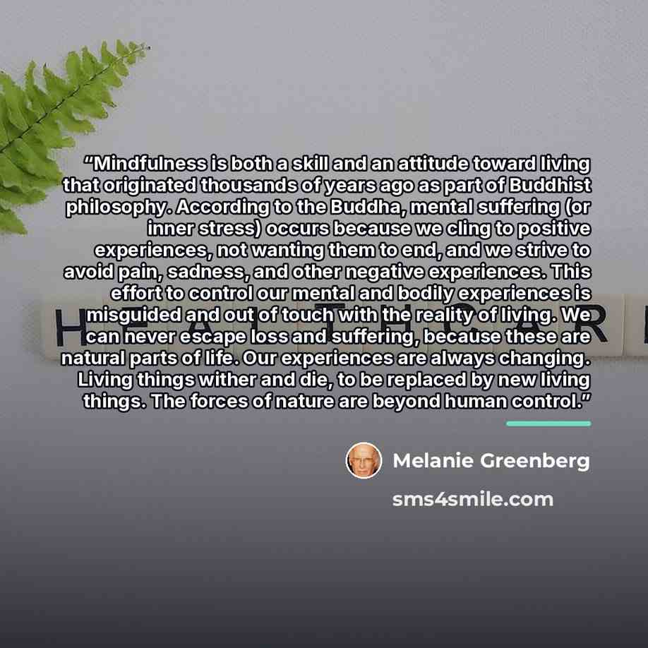 “Mindfulness is both a skill and an attitude toward living that originated thousands of years ago as part of Buddhist philosophy. According to the Buddha, mental suffering (or inner stress) occurs because we cling to positive experiences, not wanting them to end, and we strive to avoid pain…” quote by Melanie Greenberg