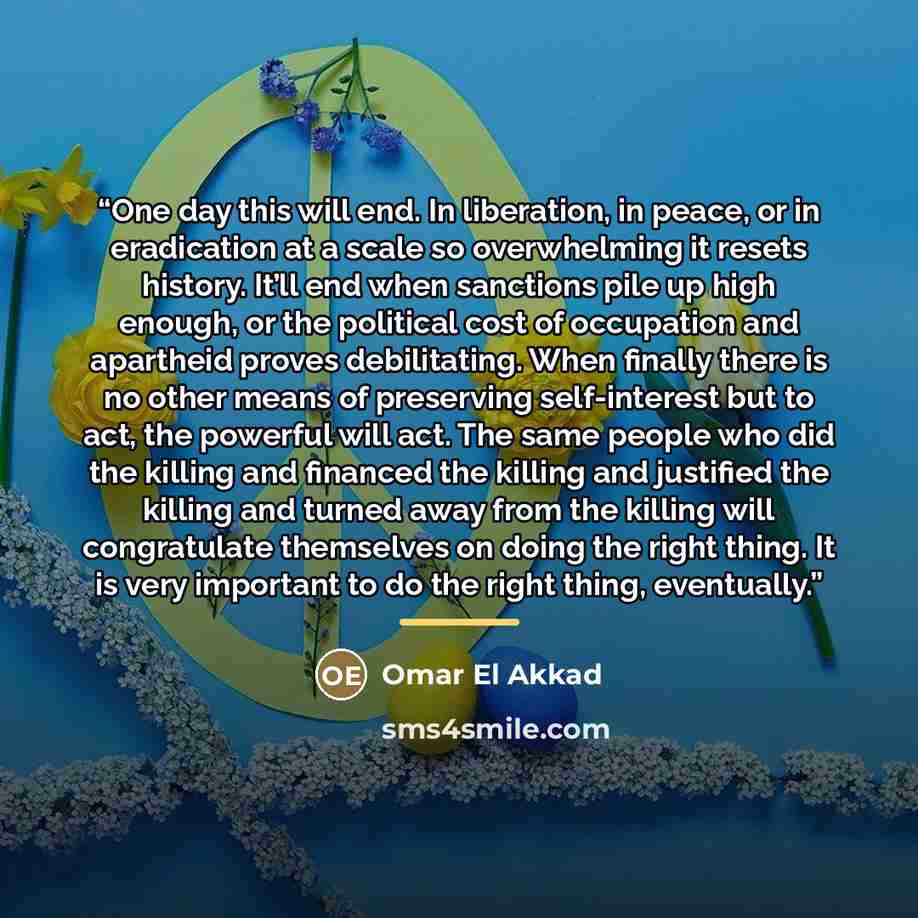“One day this will end. In liberation, in peace, or in eradication at a scale so overwhelming it resets history. It’ll end when sanctions pile up high enough, or the political cost of occupation and apartheid proves debilitating. When finally there is no other means of preserving self-interest but…” quote by Omar El Akkad