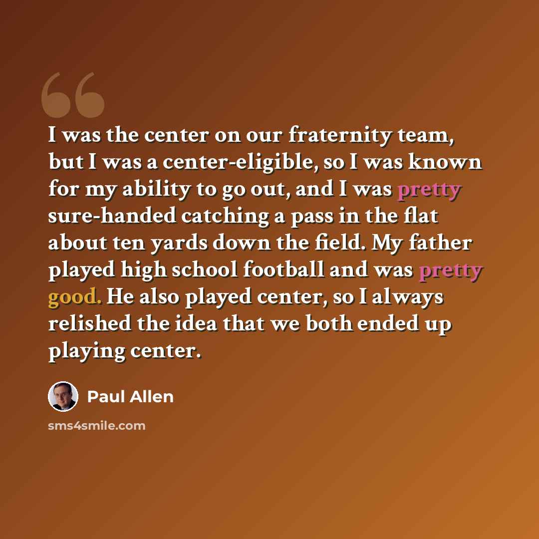 “I was the center on our fraternity team, but I was a center-eligible, so I was known for my ability to go out, and I was pretty sure-handed catching a pass in the flat about ten yards down the field. My father played high school football and was pretty good. He also played center, so I always…” quote by Paul Allen