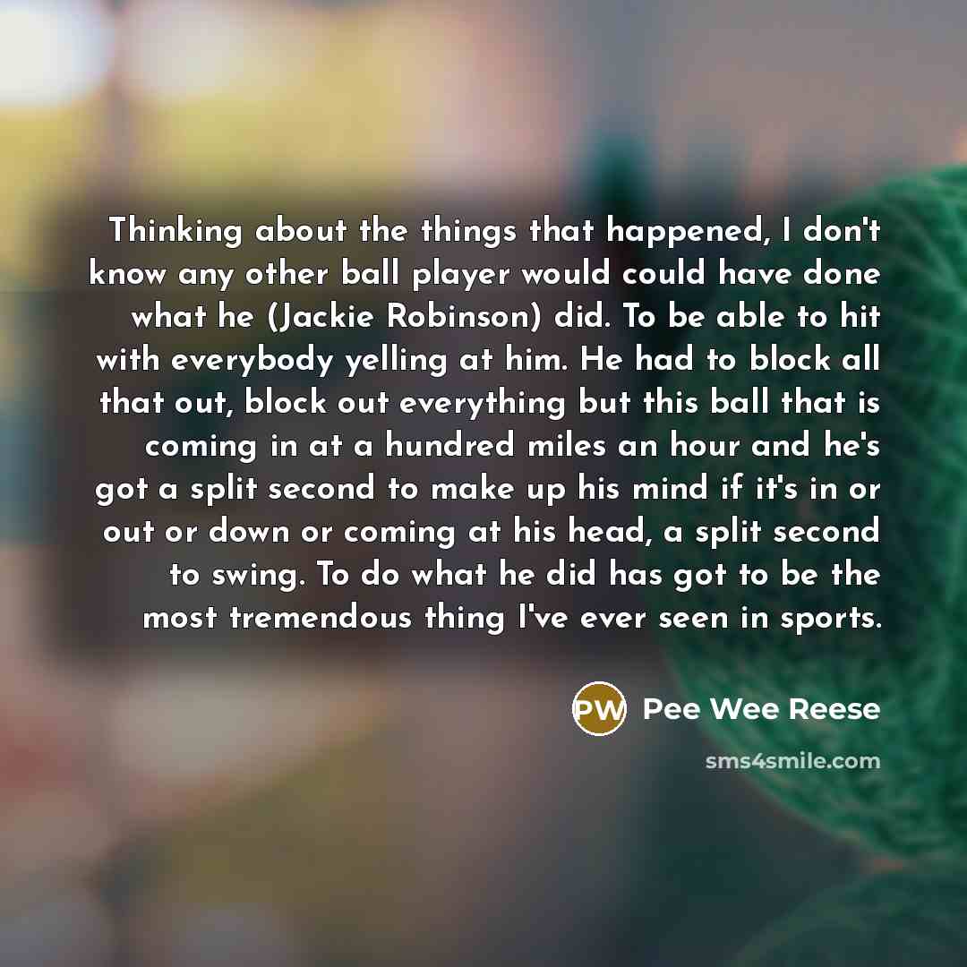 “Thinking about the things that happened, I don't know any other ball player would could have done what he (Jackie Robinson) did. To be able to hit with everybody yelling at him. He had to block all that out, block out everything but this ball that is coming in at a hundred miles an hour and he's…” quote by Pee Wee Reese