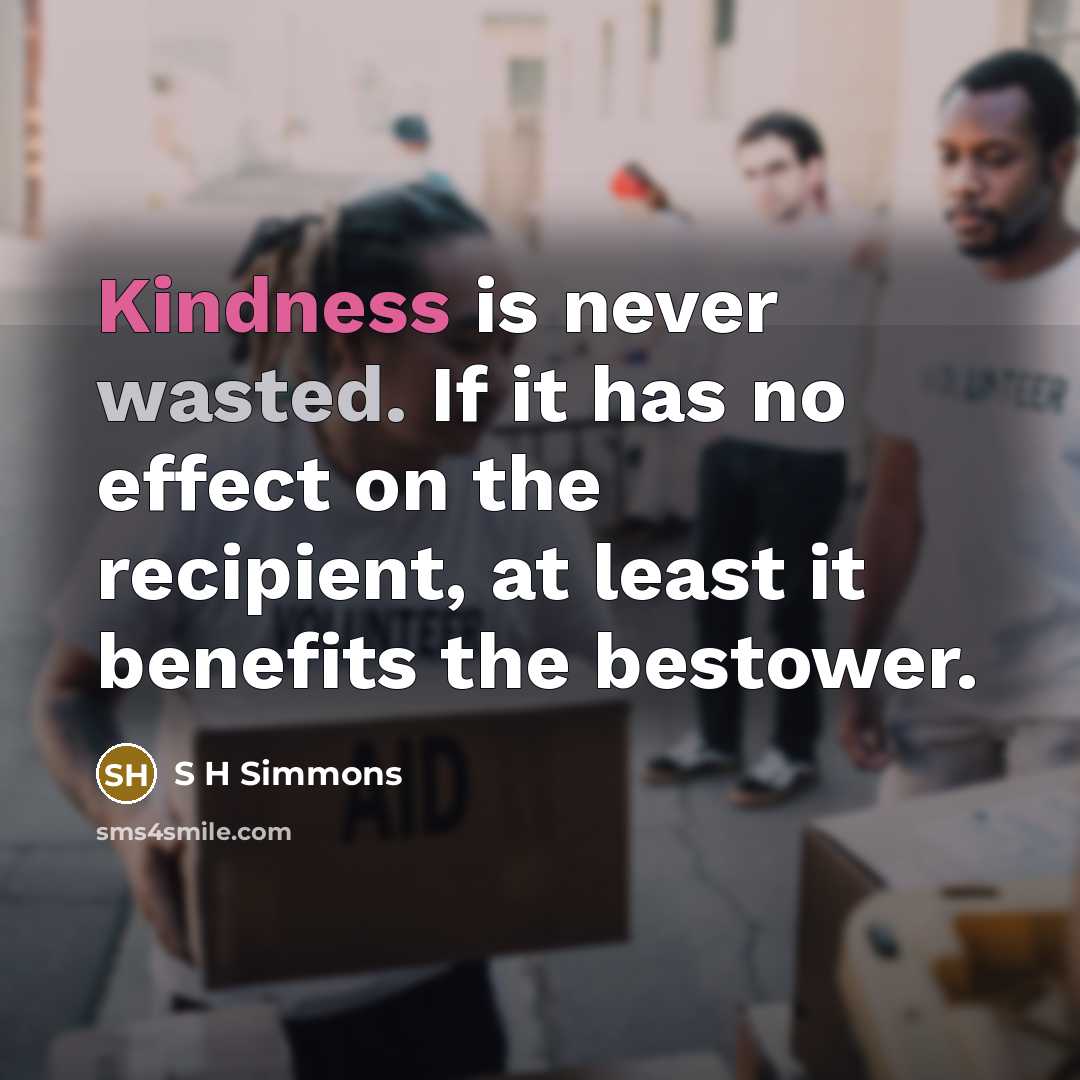 “Kindness is never wasted. If it has no effect on the recipient, at least it benefits the bestower.” quote by S H Simmons