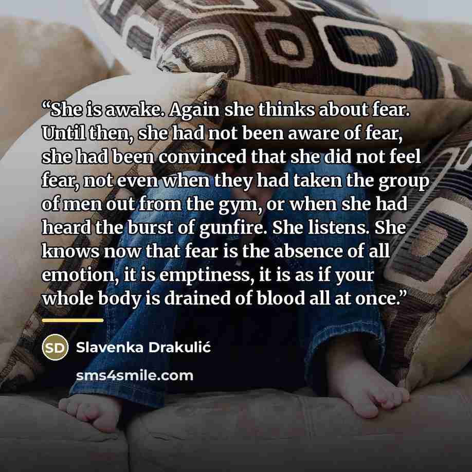 “She is awake. Again she thinks about fear. Until then, she had not been aware of fear, she had been convinced that she did not feel fear, not even when they had taken the group of men out from the gym, or when she had heard the burst of gunfire. She listens. She knows now that fear is the absence…” quote by Slavenka Drakulić