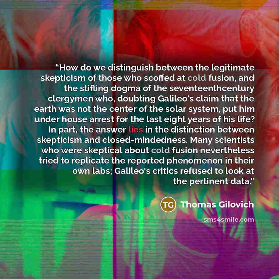 “How do we distinguish between the legitimate skepticism of those who scoffed at cold fusion, and the stifling dogma of the seventeenthcentury clergymen who, doubting Galileo's claim that the earth was not the center of the solar system, put him under house arrest for the last eight years of his…” quote by Thomas Gilovich