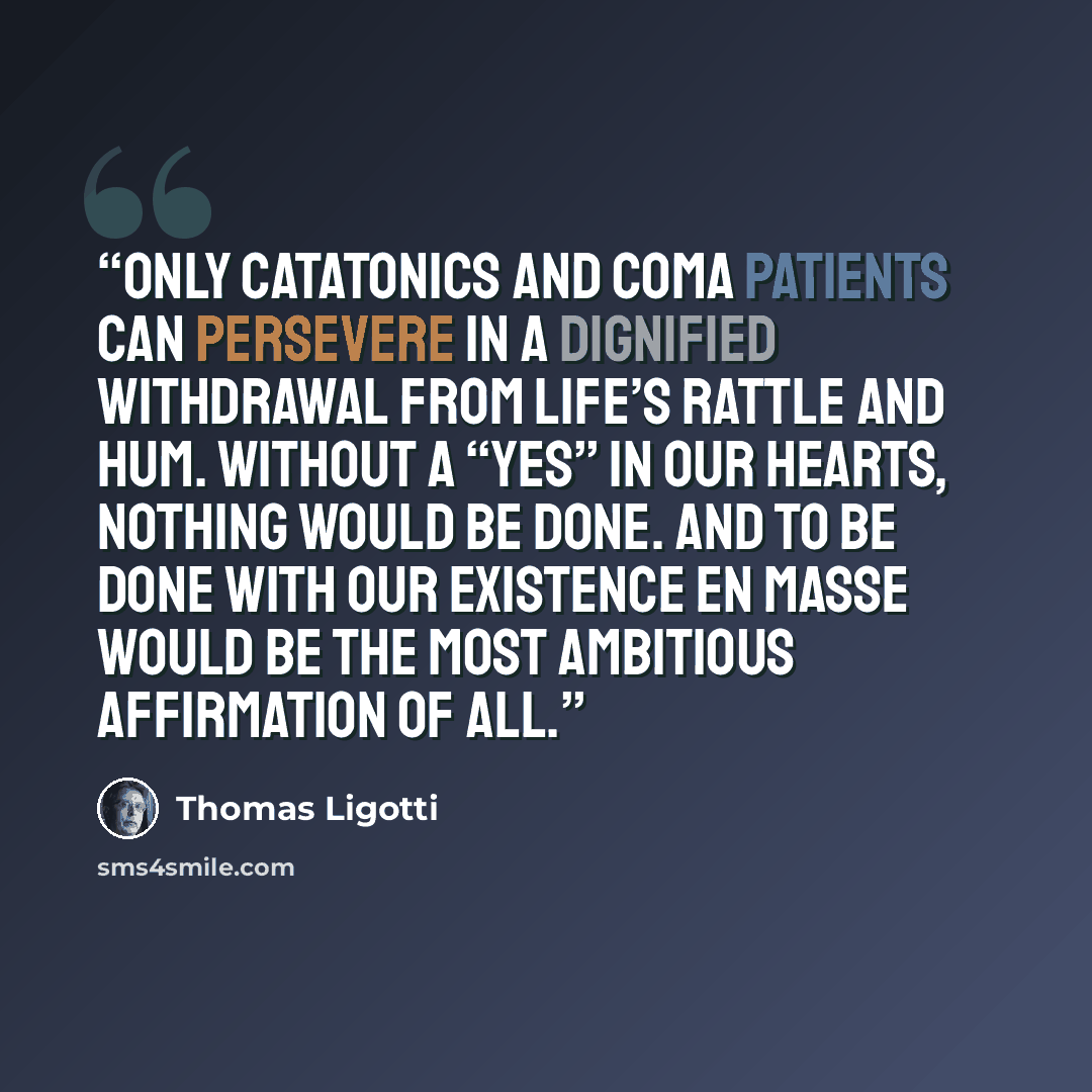 “Only catatonics and coma patients can persevere in a dignified withdrawal from life’s rattle and hum. Without a “yes” in our hearts, nothing would be done. And to be done with our existence en masse would be the most ambitious affirmation of all.” quote by Thomas Ligotti